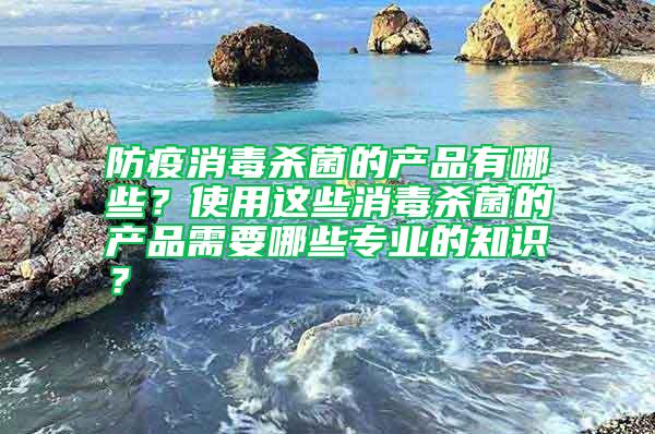 防疫消毒殺菌的產(chǎn)品有哪些？使用這些消毒殺菌的產(chǎn)品需要哪些專業(yè)的知識(shí)？