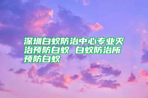 深圳白蟻防治中心專業(yè)滅治預防白蟻 白蟻防治所預防白蟻