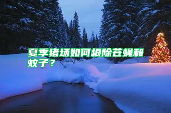 夏季豬場如何根除蒼蠅和蚊子？