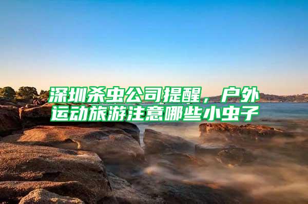 深圳殺蟲公司提醒，戶外運動旅游注意哪些小蟲子