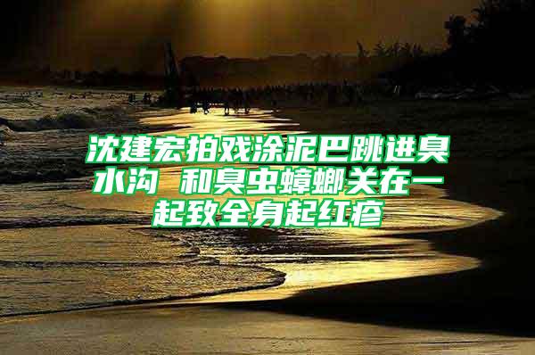 沈建宏拍戲涂泥巴跳進臭水溝 和臭蟲蟑螂關(guān)在一起致全身起紅疹