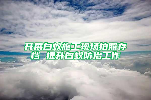 開(kāi)展白蟻施工現(xiàn)場(chǎng)拍照存檔 提升白蟻防治工作