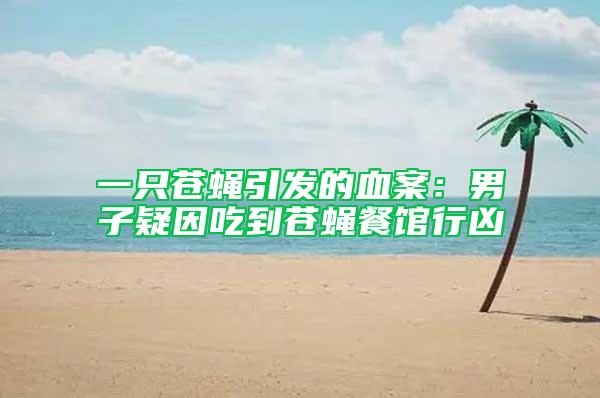 一只蒼蠅引發(fā)的血案：男子疑因吃到蒼蠅餐館行兇