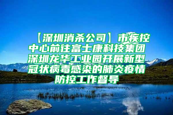 【深圳消殺公司】市疾控中心前往富士康科技集團深圳龍華工業(yè)園開展新型冠狀病毒感染的肺炎疫情防控工作督導