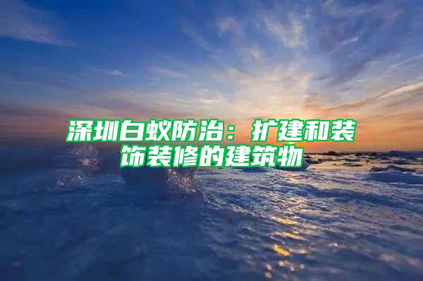 深圳白蟻防治：擴(kuò)建和裝飾裝修的建筑物