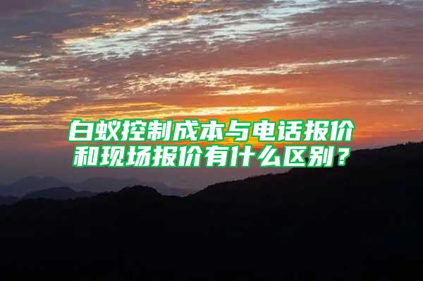 白蟻控制成本與電話報(bào)價(jià)和現(xiàn)場(chǎng)報(bào)價(jià)有什么區(qū)別？