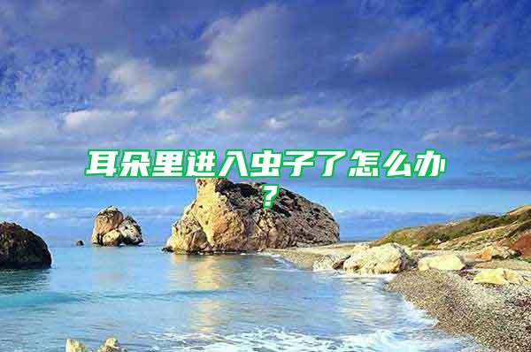 耳朵里進(jìn)入蟲子了怎么辦？