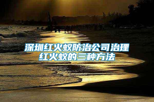 深圳紅火蟻防治公司治理紅火蟻的三種方法