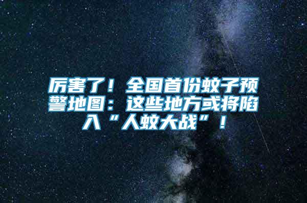 厲害了！全國首份蚊子預(yù)警地圖：這些地方或?qū)⑾萑搿叭宋么髴?zhàn)”！