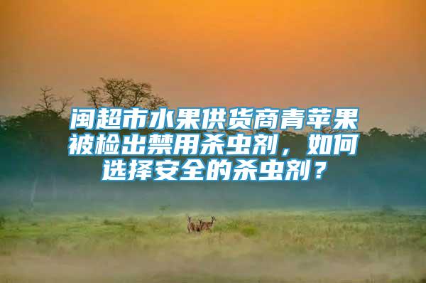 閩超市水果供貨商青蘋果被檢出禁用殺蟲劑，如何選擇安全的殺蟲劑？
