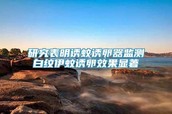 研究表明誘蚊誘卵器監(jiān)測白紋伊蚊誘卵效果顯著