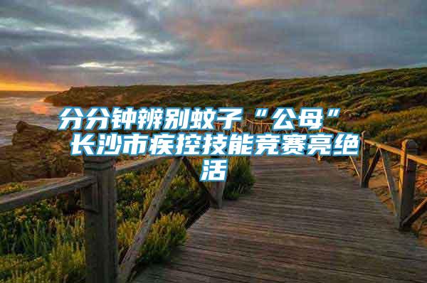 分分鐘辨別蚊子“公母” 長(zhǎng)沙市疾控技能競(jìng)賽亮絕活