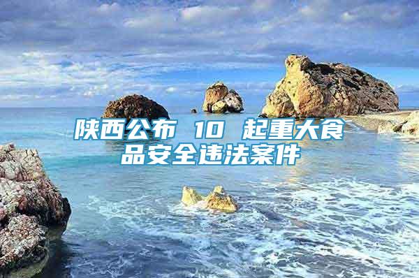 陜西公布 10 起重大食品安全違法案件