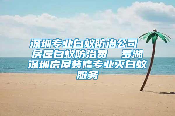 深圳專業(yè)白蟻防治公司 房屋白蟻防治費(fèi)  羅湖深圳房屋裝修專業(yè)滅白蟻服務(wù)
