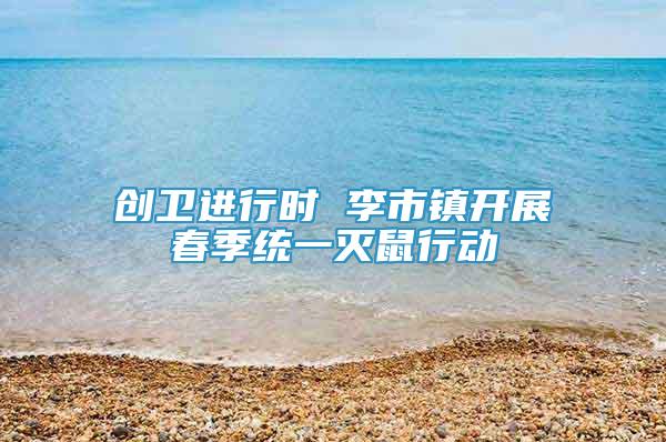 創(chuàng)衛(wèi)進(jìn)行時 李市鎮(zhèn)開展春季統(tǒng)一滅鼠行動