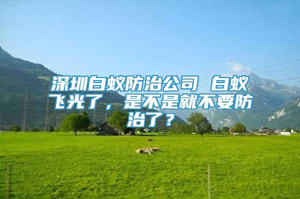 深圳白蟻防治公司 白蟻飛光了，是不是就不要防治了？