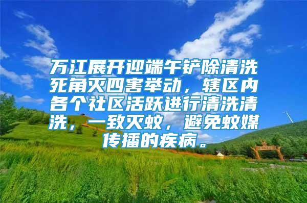 萬江展開迎端午鏟除清洗死角滅四害舉動，轄區(qū)內(nèi)各個社區(qū)活躍進行清洗清洗，一致滅蚊，避免蚊媒傳播的疾病。