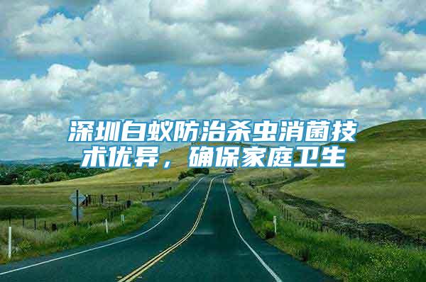 深圳白蟻防治殺蟲消菌技術(shù)優(yōu)異，確保家庭衛(wèi)生