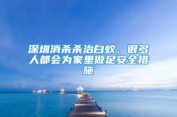 深圳消殺殺治白蟻，很多人都會(huì)為家里做足安全措施