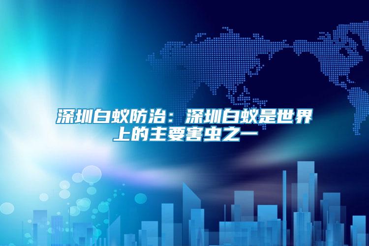 深圳白蟻防治：深圳白蟻是世界上的主要害蟲之一