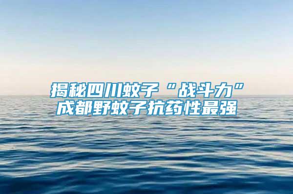 揭秘四川蚊子“戰(zhàn)斗力”成都野蚊子抗藥性最強(qiáng)