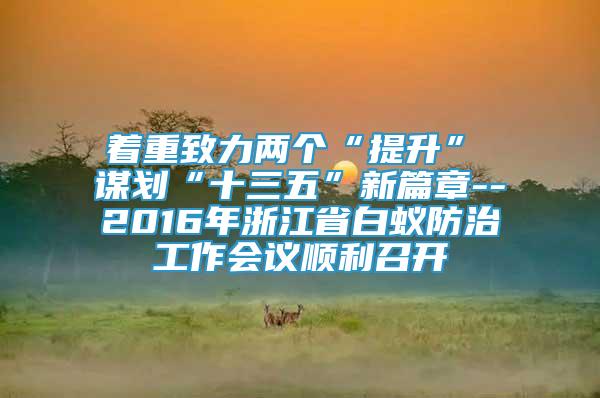 著重致力兩個(gè)“提升”　　謀劃“十三五”新篇章--2016年浙江省白蟻防治工作會議順利召開