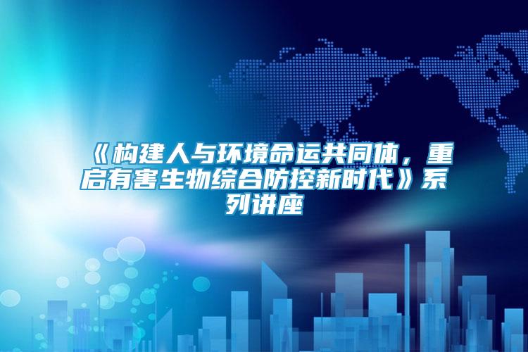 《構建人與環(huán)境命運共同體，重啟有害生物綜合防控新時代》系列講座