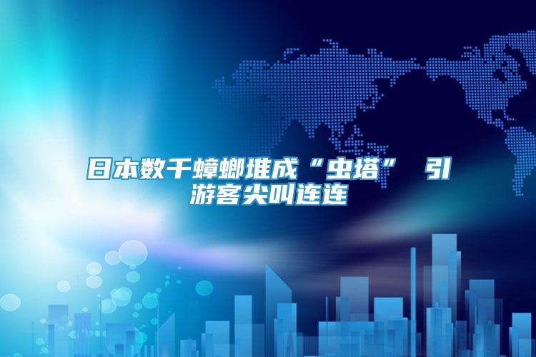 日本數(shù)千蟑螂堆成“蟲塔” 引游客尖叫連連