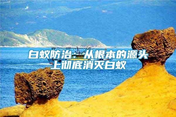 白蟻防治：從根本的源頭上徹底消滅白蟻