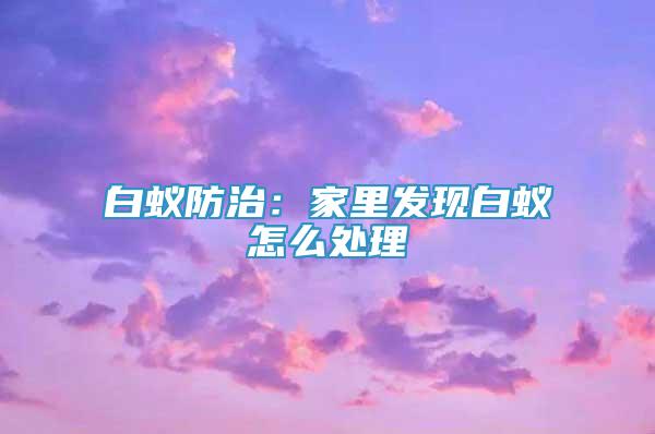 白蟻防治：家里發(fā)現(xiàn)白蟻怎么處理