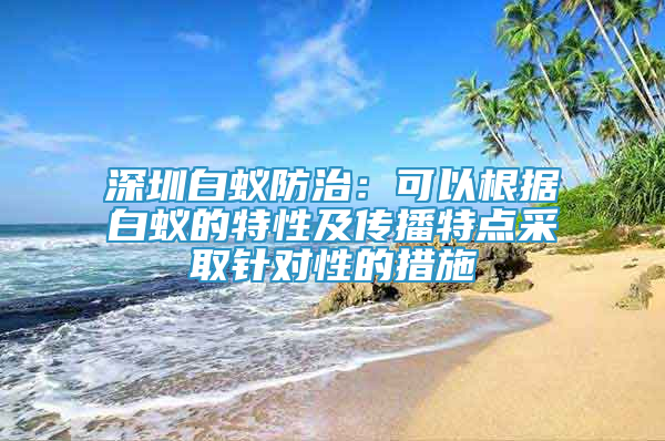 深圳白蟻防治：可以根據(jù)白蟻的特性及傳播特點采取針對性的措施