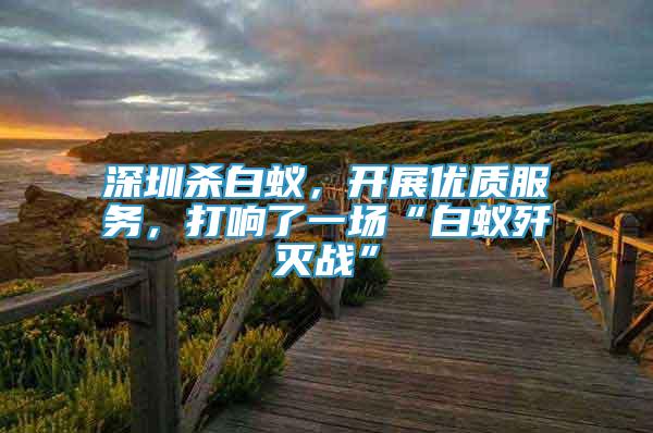 深圳殺白蟻，開展優(yōu)質(zhì)服務(wù)，打響了一場“白蟻殲滅戰(zhàn)”