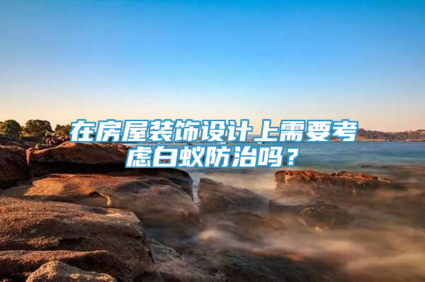 在房屋裝飾設(shè)計(jì)上需要考慮白蟻防治嗎？