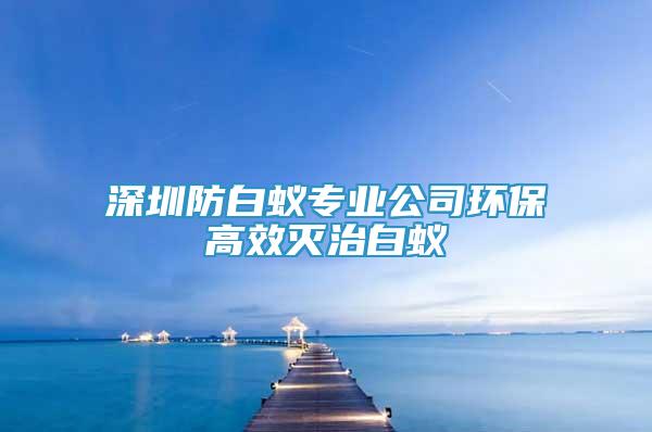 深圳防白蟻專(zhuān)業(yè)公司環(huán)保高效滅治白蟻