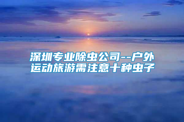 深圳專業(yè)除蟲公司--戶外運動旅游需注意十種蟲子