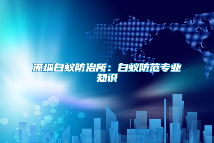 深圳白蟻防治所：白蟻防范專業(yè)知識